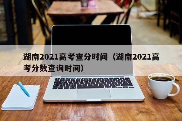 湖南2021高考查分时间（湖南2021高考分数查询时间）