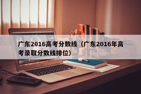 广东2016高考分数线（广东2016年高考录取分数线排位）