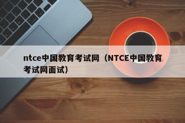 ntce中国教育考试网（NTCE中国教育考试网面试）