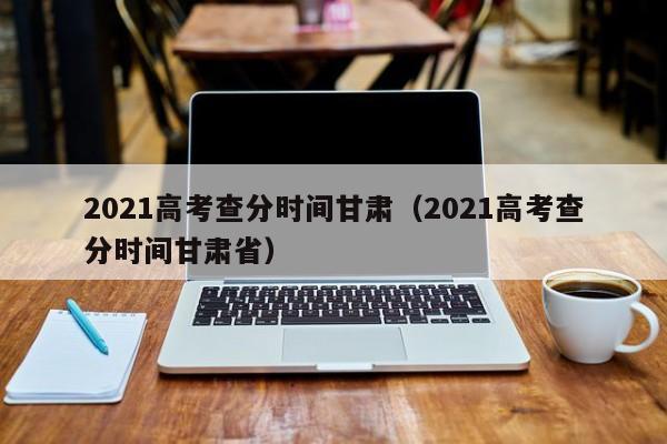 2021高考查分时间甘肃（2021高考查分时间甘肃省）