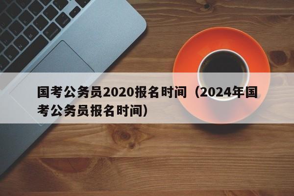 国考公务员2020报名时间（2024年国考公务员报名时间）