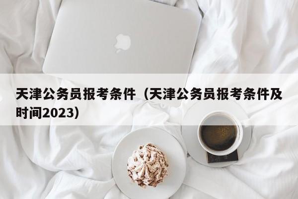 天津公务员报考条件（天津公务员报考条件及时间2023）