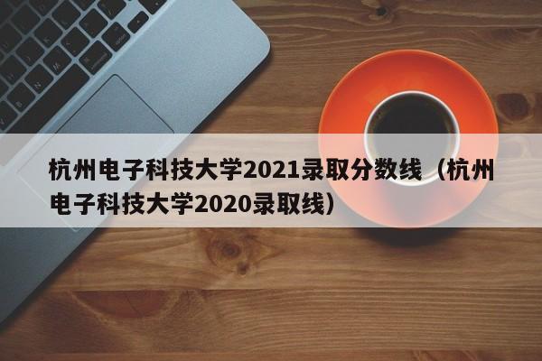 杭州电子科技大学2021录取分数线（杭州电子科技大学2020录取线）