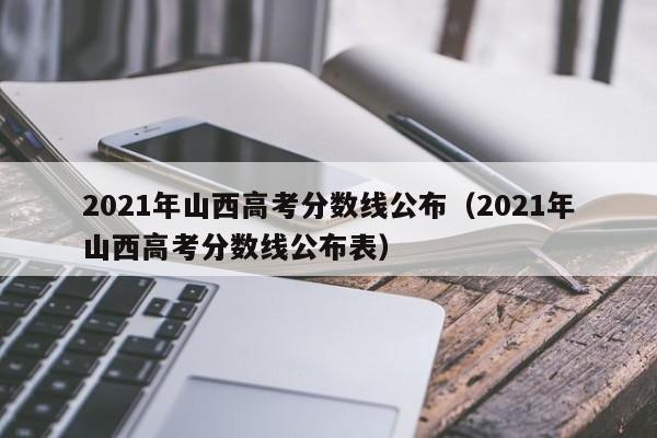 2021年山西高考分数线公布（2021年山西高考分数线公布表）