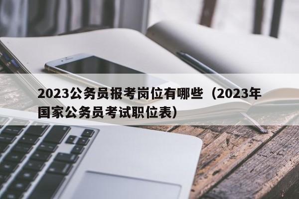 2023公务员报考岗位有哪些（2023年国家公务员考试职位表）