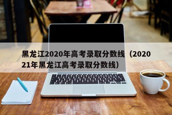 黑龙江2020年高考录取分数线（202021年黑龙江高考录取分数线）