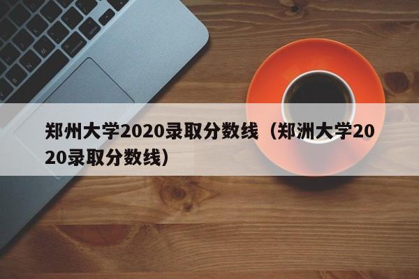 郑州大学2020录取分数线（郑洲大学2020录取分数线）