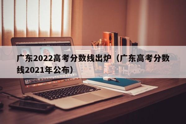 广东2022高考分数线出炉（广东高考分数线2021年公布）
