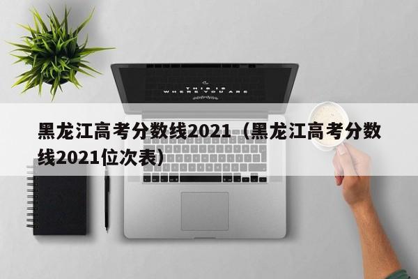 黑龙江高考分数线2021（黑龙江高考分数线2021位次表）