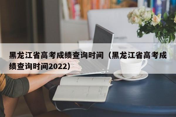 黑龙江省高考成绩查询时间（黑龙江省高考成绩查询时间2022）