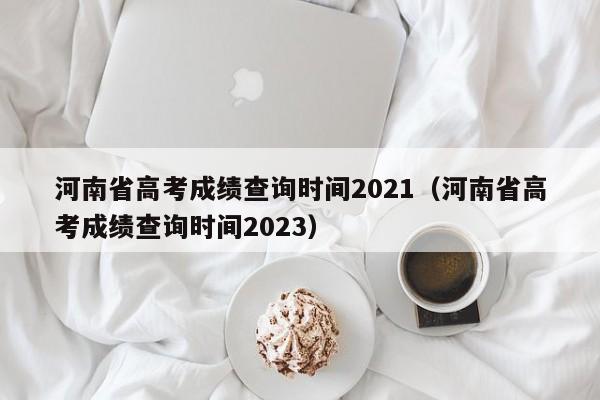 河南省高考成绩查询时间2021（河南省高考成绩查询时间2023）