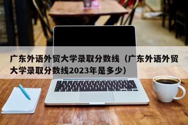 广东外语外贸大学录取分数线（广东外语外贸大学录取分数线2023年是多少）