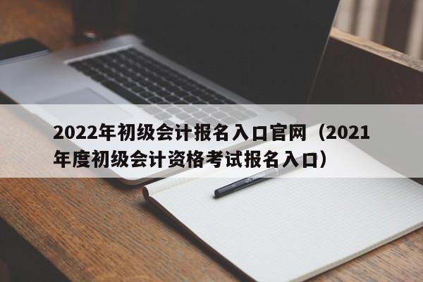 2022年初级会计报名入口官网（2021年度初级会计资格考试报名入口）