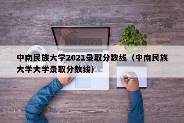 中南民族大学2021录取分数线（中南民族大学大学录取分数线）