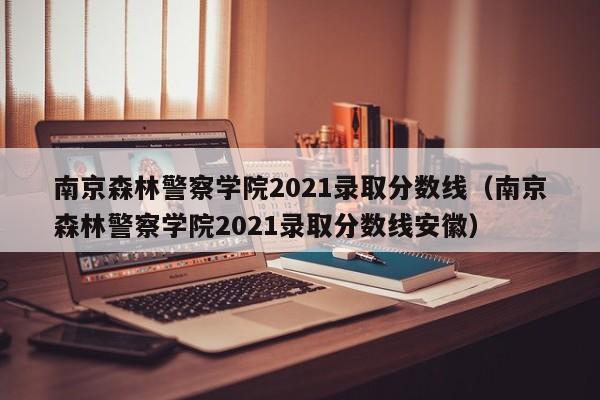 南京森林警察学院2021录取分数线（南京森林警察学院2021录取分数线安徽）