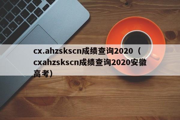 cx.ahzskscn成绩查询2020（cxahzskscn成绩查询2020安徽高考）