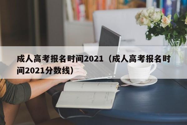 成人高考报名时间2021（成人高考报名时间2021分数线）