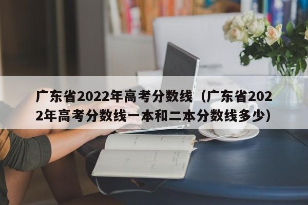 广东省2022年高考分数线（广东省2022年高考分数线一本和二本分数线多少）