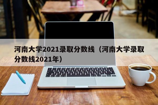 河南大学2021录取分数线（河南大学录取分数线2021年）