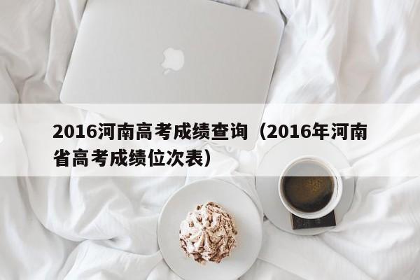 2016河南高考成绩查询（2016年河南省高考成绩位次表）