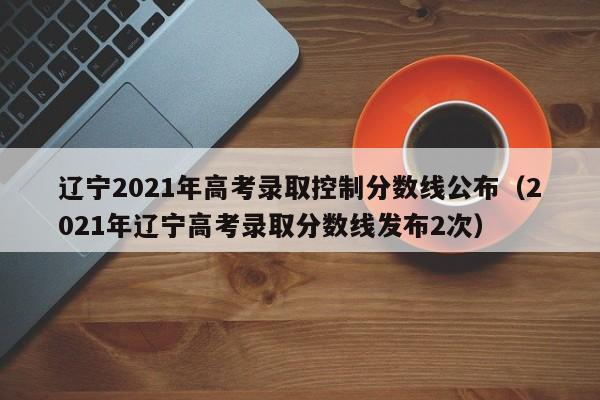 辽宁2021年高考录取控制分数线公布（2021年辽宁高考录取分数线发布2次）