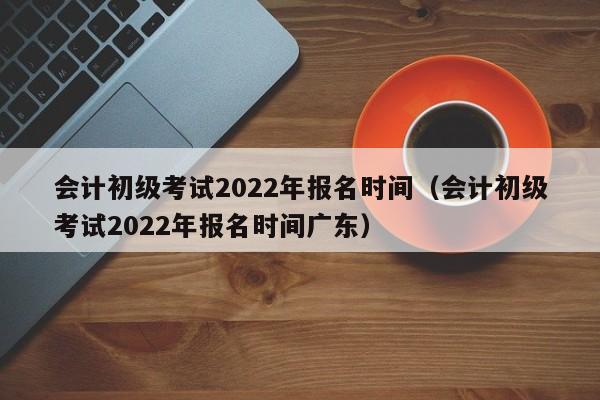 会计初级考试2022年报名时间（会计初级考试2022年报名时间广东）