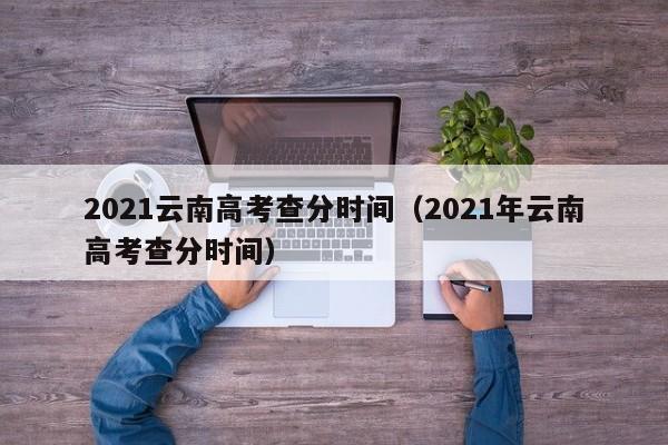 2021云南高考查分时间（2021年云南高考查分时间）