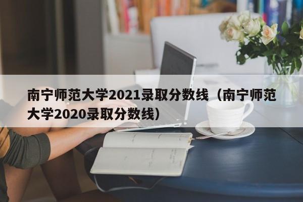 南宁师范大学2021录取分数线（南宁师范大学2020录取分数线）