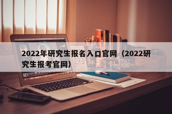 2022年研究生报名入口官网（2022研究生报考官网）