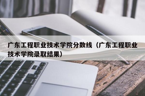 广东工程职业技术学院分数线（广东工程职业技术学院录取结果）