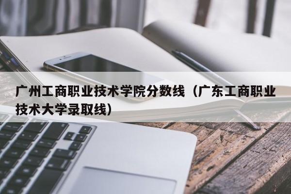 广州工商职业技术学院分数线（广东工商职业技术大学录取线）
