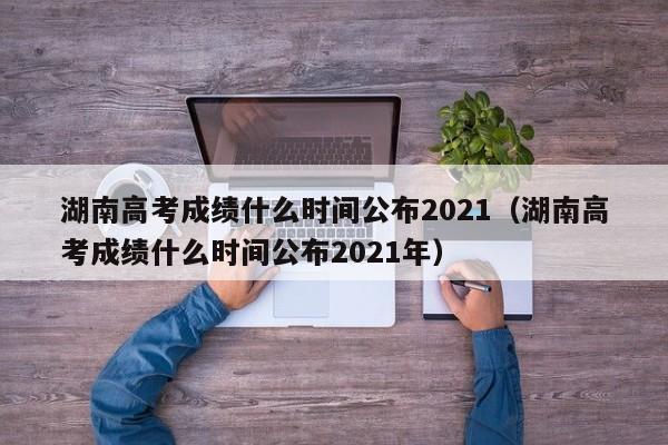 湖南高考成绩什么时间公布2021（湖南高考成绩什么时间公布2021年）