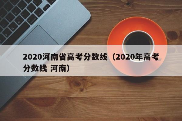 2020河南省高考分数线（2020年高考分数线 河南）