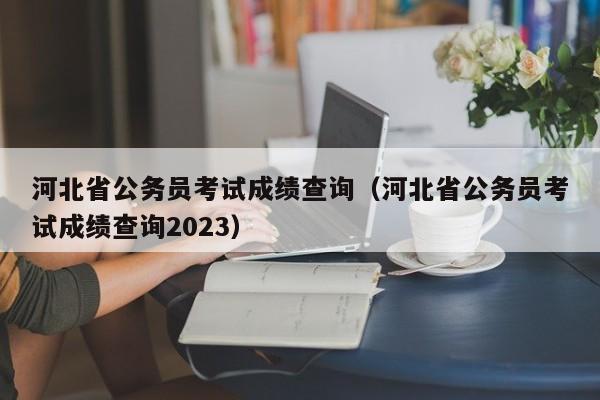 河北省公务员考试成绩查询（河北省公务员考试成绩查询2023）