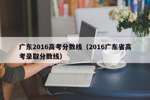 广东2016高考分数线（2016广东省高考录取分数线）