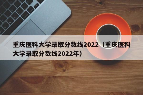重庆医科大学录取分数线2022（重庆医科大学录取分数线2022年）