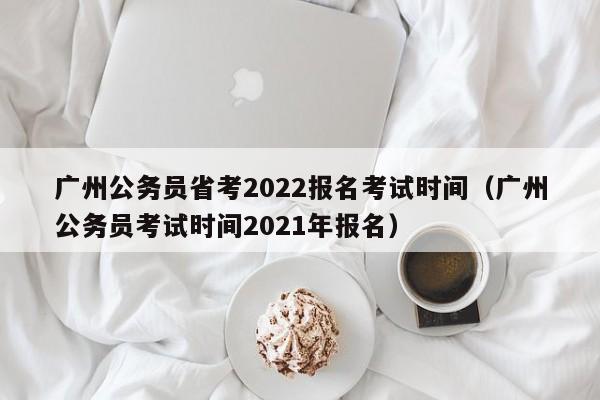 广州公务员省考2022报名考试时间（广州公务员考试时间2021年报名）