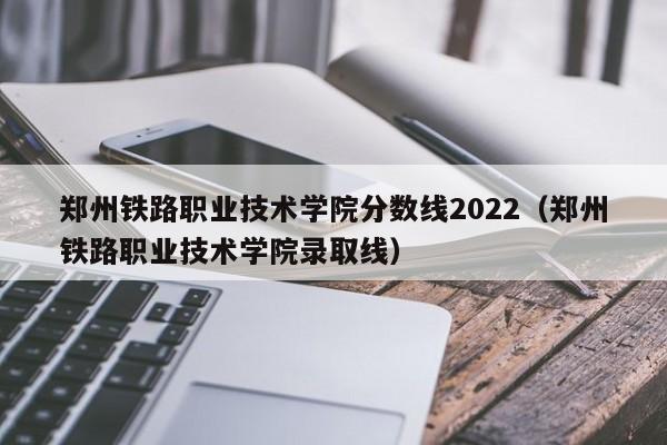 郑州铁路职业技术学院分数线2022（郑州铁路职业技术学院录取线）