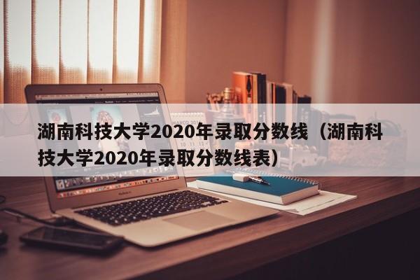 湖南科技大学2020年录取分数线（湖南科技大学2020年录取分数线表）