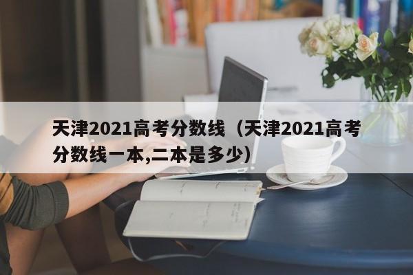 天津2021高考分数线（天津2021高考分数线一本,二本是多少）