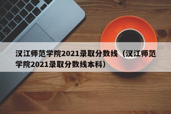汉江师范学院2021录取分数线（汉江师范学院2021录取分数线本科）