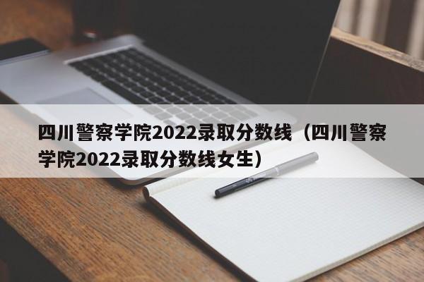 四川警察学院2022录取分数线（四川警察学院2022录取分数线女生）