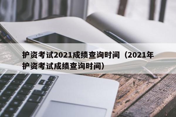 护资考试2021成绩查询时间（2021年护资考试成绩查询时间）